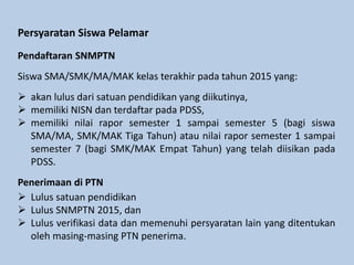 Siswa SMA/SMK/MA/MAK kelas terakhir pada tahun 2015 yang:
 akan lulus dari satuan pendidikan yang diikutinya,
 memiliki NISN dan terdaftar pada PDSS,
 memiliki nilai rapor semester 1 sampai semester 5 (bagi siswa
SMA/MA, SMK/MAK Tiga Tahun) atau nilai rapor semester 1 sampai
semester 7 (bagi SMK/MAK Empat Tahun) yang telah diisikan pada
PDSS.
Persyaratan Siswa Pelamar
Pendaftaran SNMPTN
Penerimaan di PTN
 Lulus satuan pendidikan
 Lulus SNMPTN 2015, dan
 Lulus verifikasi data dan memenuhi persyaratan lain yang ditentukan
oleh masing-masing PTN penerima.
 