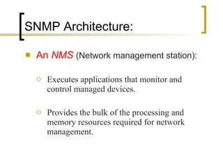 SNMP Architecture: An  NMS  (Network management station): Executes applications that monitor and control managed devices.  Provides the bulk of the processing and memory resources required for network management.  
