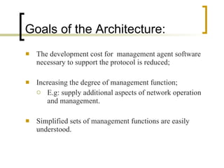 Goals of the Architecture: The development cost for  management agent software necessary to support the protocol is reduced; Increasing the degree of management function; E.g: supply additional aspects of network operation and management. Simplified sets of management functions are easily understood. 