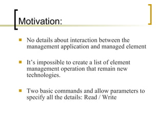 Motivation: No details about interaction between the management application and managed element It’s impossible to create a list of element management operation that remain new technologies. Two basic commands and allow parameters to specify all the details: Read / Write 