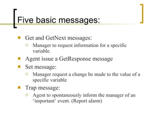 Five basic messages: Get and GetNext messages : Manager to request information for a specific variable. Agent issue a GetResponse message Set message: Manager request a change be made to the value of a specific variable Trap message: Agent to spontaneously inform the manager of an ‘important’ event. (Report alarm) 