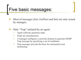 Five basic messages: Most of messages (Get, GetNext and Set) are only issued by manager; Only “Trap” initiated by an agent; Agent software generates traps Traps are asynchronous A manager configures a network element to generate SNMP Trap message by specifying a set of conditions Trap massages provide the basis for automated event monitoring 