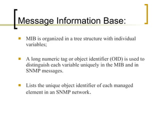 Message Information Base: MIB is organized in a tree structure with individual variables; A long numeric tag or object identifier (OID) is used to distinguish each variable uniquely in the MIB and in SNMP messages. Lists the unique object identifier of each managed element in an SNMP network . 