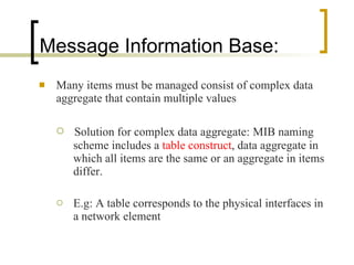 Message Information Base: Many items must be managed consist of complex data aggregate that contain multiple values Solution for complex data aggregate:   MIB naming scheme includes a  table construct , data aggregate in which all items are the same or an aggregate in items differ. E.g: A table corresponds to the physical interfaces in a network element 