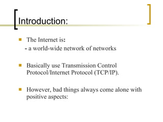 Introduction: The Internet is : -  a world-wide network of networks Basically use Transmission Control Protocol/Internet Protocol (TCP/IP). However, bad things always come alone with positive aspects: 
