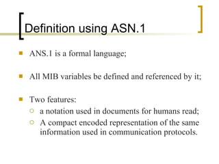 Definition using ASN.1 ANS.1 is a formal language; All MIB variables be defined and referenced by it; Two features:  a notation used in documents for humans read; A compact encoded representation of the same information used in communication protocols. 