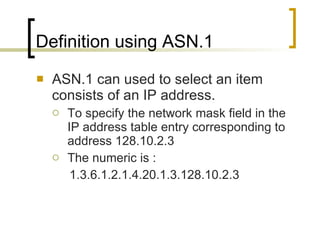 Definition using ASN.1 ASN.1 can used to select an item consists of an IP address. To specify the network mask field in the IP address table entry corresponding to address 128.10.2.3 The numeric is : 1.3.6.1.2.1.4.20.1.3.128.10.2.3 