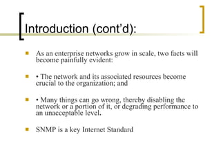 Introduction (cont’d): As an enterprise networks grow in scale, two facts will become painfully evident: •  The network and its associated resources become crucial to the organization; and •  Many things can go wrong, thereby disabling the network or a portion of it, or degrading performance to an unacceptable level . SNMP is a key Internet Standard 