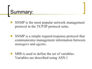 Summary: SNMP is the most popular network management protocol in the TCP/IP protocol suite .  SNMP is a simple request/response protocol that communicates management information between  managers  and  agents . MIB is used to define the set of variables. Variables are described using ASN.1  