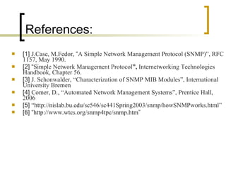 References: [1]  J.Case, M.Fedor,  “ A Simple Network Management Protocol (SNMP)”, RFC 1157, May 1990. [2] “ Simple Network Management Protocol ”,  Internetworking Technologies Handbook, Chapter 56. [3]  J. Schonwalder,   “Characterization of SNMP MIB Modules”, International   University Bremen [4]  Comer, D., “Automated Network Management Systems”, Prentice Hall, 2006 [5]  “http://nislab.bu.edu/sc546/sc441Spring2003/snmp/howSNMPworks.html”  [6] “ http://www.wtcs.org/snmp4tpc/snmp.htm ” 