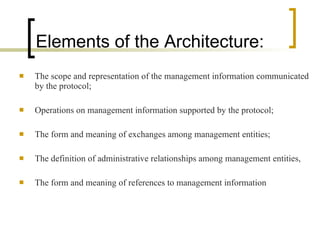Elements of the Architecture: The scope and representation of the management information communicated by the protocol; Operations on management information supported by the protocol; The form and meaning of exchanges among management entities; The definition of administrative relationships among management entities,  The form and meaning of references to management information 