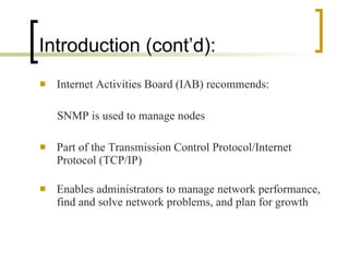 Introduction (cont’d): Internet Activities Board (IAB) recommends: SNMP is used to manage nodes Part of the Transmission Control Protocol/Internet Protocol (TCP/IP) Enables administrators to manage network performance, find and solve network problems, and plan for growth 