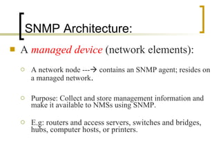 SNMP Architecture: A  managed device   (network elements): A network node ---   contains an SNMP agent; resides on a managed network . Purpose: Collect and store management information and make it available to NMSs using SNMP.  E.g: routers and access servers, switches and bridges, hubs, computer hosts, or printers. 