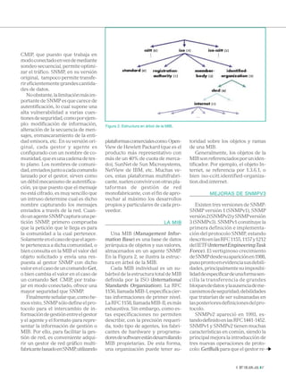 CMIP, que puesto que trabaja en
modo conectado en vez de mediante
sondeo secuencial, permite optimi-
zar el tráfico. SNMP, en su versión
original, tampoco permite transfe-
rir eficientemente grandes cantida-
des de datos.
   No obstante, la limitación más im-
portante de SNMP es que carece de
autentificación, lo cual supone una
alta vulnerabilidad a varias cues-
tiones de seguridad, como por ejem-
plo: modificación de información,       Figura 2: Estructura en árbol de la MIB.
alteración de la secuencia de men-
sajes, enmascaramiento de la enti-
dad emisora, etc. En su versión ori-    plataformas comerciales como: Open-        toridad sobre los objetos y ramas
ginal, cada gestor y agente es          View de Hewlett Packard (que es el         de una MIB.
configurado con un nombre de co-        producto más representativo con                Generalmente, los objetos de la
munidad, que es una cadena de tex-      más de un 40% de cuota de merca-           MIB son referenciados por un iden-
to plano. Los nombres de comuni-        do), SunNet de Sun Microsystems,           tificador. Por ejemplo, el objeto In-
dad, enviados junto a cada comando      NetView de IBM, etc. Muchas ve-            ternet, se referencia por 1.3.6.1, o
lanzado por el gestor, sirven como      ces, estas plataformas multifrabri-        bien iso-ccitt.identified-organiza-
un débil mecanismo de autentifica-      cante, suelen convivir con otras pla-      tion.dod.internet.
ción, ya que puesto que el mensaje      taformas de gestión de red
no está cifrado, es muy sencillo que    monofabricante, con el fin de apro-                 MEJORAS DE SNMPV3
un intruso determine cual es dicho      vechar al máximo los desarrollos
nombre capturando los mensajes          propios y particulares de cada pro-           Existen tres versiones de SNMP:
enviados a través de la red. Cuan-      veedor.                                    SNMP versión 1 (SNMPv1), SNMP
do un agente SNMP captura una pe-                                                  versión 2 (SNMPv2) y SNMP versión
tición SNMP, primero comprueba                                            LA MIB   3 (SNMPv3). SNMPv1 constituye la
que la petición que le llega es para                                               primera definición e implementa-
la comunidad a la cual pertenece.          Una MIB (Management Infor-              ción del protocolo SNMP, estando
Solamente en el caso de que el agen-    mation Base) es una base de datos          descrito en las RFC 1155, 1157 y 1212
te pertenezca a dicha comunidad, o      jerárquica de objetos y sus valores,       del IETF (Internet Engineering Task
bien consulta en la MIB el valor del    almacenados en un agente SNMP.             Force). El vertiginoso crecimiento
objeto solicitado y envía una res-      En la Figura 2, se ilustra la estruc-      de SNMP desde su aparición en 1988,
puesta al gestor SNMP con dicho         tura en árbol de la MIB.                   puso pronto en evidencia sus debili-
valor en el caso de un comando Get,        Cada MIB individual es un su-           dades, principalmente su imposibi-
o bien cambia el valor en el caso de    bárbol de la estructura total de MIB       lidad de especificar de una forma sen-
un comando Set. CMIP, por traba-        definida por la ISO (International         cilla la transferencia de grandes
jar en modo conectado, ofrece una       Standards Organization). La RFC            bloques de datos y la ausencia de me-
mayor seguridad que SNMP.               1156, llamada MIB-I, especifica cier-      canismos de seguridad; debilidades
   Finalmente señalar que, como he-     tas informaciones de primer nivel.         que tratarían de ser subsanadas en
mos visto, SNMP sólo define el pro-     La RFC 1158, llamada MIB-II, es más        las posteriores definiciones del pro-
tocolo para el intercambio de in-       exhaustiva. Sin embargo, como es-          tocolo.
formación de gestión entre el gestor    tas especificaciones no permiten              SNMPv2 apareció en 1993, es-
y el agente y el formato para repre-    describir, con la precisión requeri-       tando definido en las RFC 1441-1452.
sentar la información de gestión o      da, todo tipo de agentes, los fabri-       SNMPv1 y SNMPv2 tienen muchas
MIB. Por ello, para facilitar la ges-   cantes de hardware y programa-             características en común, siendo la
tión de red, es conveniente adqui-      dores de software están desarrollando      principal mejora la introducción de
rir un gestor de red gráfico multi-     MIB propietarias. De esta forma,           tres nuevas operaciones de proto-
fabricante basado en SNMP, utilizando   una organización puede tener au-           colo: GetBulk para que el gestor re-  
                                                                                                         2003




                                                                                                                BIT 139 JUN.-JUL. 47
 