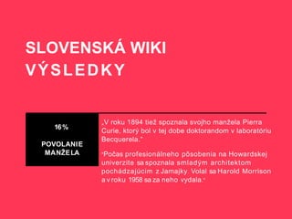 SLOVENSKÁ WIKI
VÝSLEDKY
16%
POVOLANIE
MANŽELA
„V roku 1894 tiež spoznala svojho manžela Pierra
Curie, ktorý bol v tej dobe doktorandom v laboratóriu
Becquerela.“
"Počas profesionálneho pôsobenia na Howardskej
univerzite sa spoznala smladým architektom
pochádzajúcim z Jamajky. Volal sa Harold Morrison
a v roku 1958 sa za neho vydala."
 