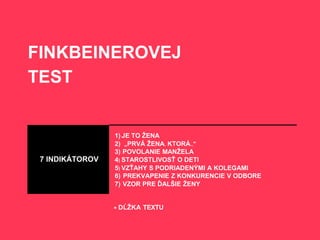 FINKBEINEROVEJ
TEST
1) JE TO ŽENA
2) „PRVÁ ŽENA. KTORÁ.."
3) POVOLANIE MANŽELA
7 INDIKÁTOROV 4) STAROSTLIVOSŤ O DETI
5) VZŤAHY S PODRIADENÝMI A KOLEGAMI
6) PREKVAPENIE Z KONKURENCIE V ODBORE
7) VZOR PRE ĎALŠIE ŽENY
+ DĹŽKA TEXTU
 