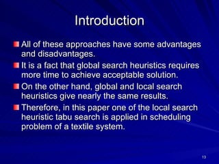 Introduction All of these approaches have some advantages and disadvantages.  It is a fact that global search heuristics requires more time to achieve acceptable solution.  On the other hand, global and local search heuristics give nearly the same results.  Therefore, in this paper one of the local search heuristic tabu search is applied in scheduling problem of a textile system. 