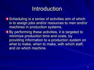 Introduction Scheduling is a series of activities aim of which is to assign jobs and/or resources to men and/or machines in production systems . By performing these activities, it is targeted to minimize production time and costs, by providing information to a production system on what to make, when to make, with which staff, and on which machine .   