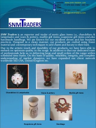SNM Traders is an exporter and trader of exotic glass items i.e., chandeliers &
lampshades and vases & pottery, marble gift items, soapstone gift items and also
handmade handbags. We are known for our excellent driven and fair business
practices. Designed in a classy manner, our products are crafted using finest
material and contemporary techniques to add charm and luxury to their look.
Due to the artistic touch and durability of our products, we have been able to
embark on optimum quality in the range. In addition to that our dedicated team
of professionals help us in delivering large and small orders of the range within
scheduled time frame. On the basis of quality, reliability, integrity, and complete
understanding of market dynamics, we have expanded our client network
worldwide like USA, United Kingdom etc.
website www.snm-traders.com
USA +1 978 930 3386/ 240 751
8298
India +91 971 777 8881
Email info@snm-traders.com
Chandeliers & Lampshades
HandbagsSoapstone gift items
Vases & pottery Marble gift items
 
