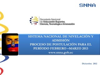 Diciembre 2012
SISTEMA NACIONAL DE NIVELACIÓN Y
ADMISIÓN
PROCESO DE POSTULACIÓN PARA EL
PERÍODO FEBRERO –MARZO 2013
www.snna.gob.ec
 