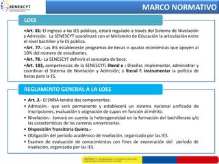 MARCO NORMATIVO
LOES
•Art. 81: El ingreso a las IES públicas, estará regulado a través del Sistema de Nivelación
y Admisión. La SENESCYT coordinará con el Ministerio de Educación la articulación entre
el nivel bachiller y la ES pública.
•Art. 77.- Las IES establecerán programas de becas o ayudas económicas que apoyen al
10% del número de estudiantes.
•Art. 78.- La SENESCYT definirá el concepto de beca.
•Art. 183, competencias de la SENESCYT: literal e : Diseñar, implementar, administrar y
coordinar el Sistema de Nivelación y Admisión; y literal f: instrumentar la política de
becas para la ES.

REGLAMENTO GENERAL A LA LOES
• Art. 3.- El SNNA tendrá dos componentes:
• Admisión.- que será permanente y establecerá un sistema nacional unificado de
  inscripciones, evaluación y asignación de cupos en función al mérito.
• Nivelación.- tomará en cuenta la heterogeneidad en la formación del bachillerato y/o
  las características de las carreras universitarias.
• Disposición Transitoria Quinta.-
• Obligación del período académico de nivelación, organizado por las IES.
• Examen de evaluación de conocimientos con fines de exoneración del período de
  nivelación, organizado por las IES.
 