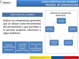 CARACTERÍSTICAS DEL EXAMEN Y
                                     PROPUESTA DE COLOMBIA
                                           PROCESO DE CONSTRUCCIÓN


                                                   PROCESO DE VALIDACIÓN
       OBJETIVOS DEL EXAMEN                             PROPUESTO

Evaluar las competencias generales                                VALIDACIÓN
                                                                   DE ÍTEMS
que se utilizan como herramientas
del pensamiento y que permiten a               ENSAMBLE                               PILOTAJE DE
la persona proponer soluciones a              DEL EXAMEN                              REACTIVOS

algún problema.

                                                    CALIBRACIÓN
                                                                               ANÁLISIS DE
                                                     DEL NUEVO
                                                                               RESULTADOS
  EVALUAR        ALCANZAR       CONTAR CON            EXAMEN

COMPETENCIAS      NIVEL DE          UN
                  VALIDEZ      INSTRUMENTO
 GENERALES     SATISFACTORIO    CONSISTENTE
 