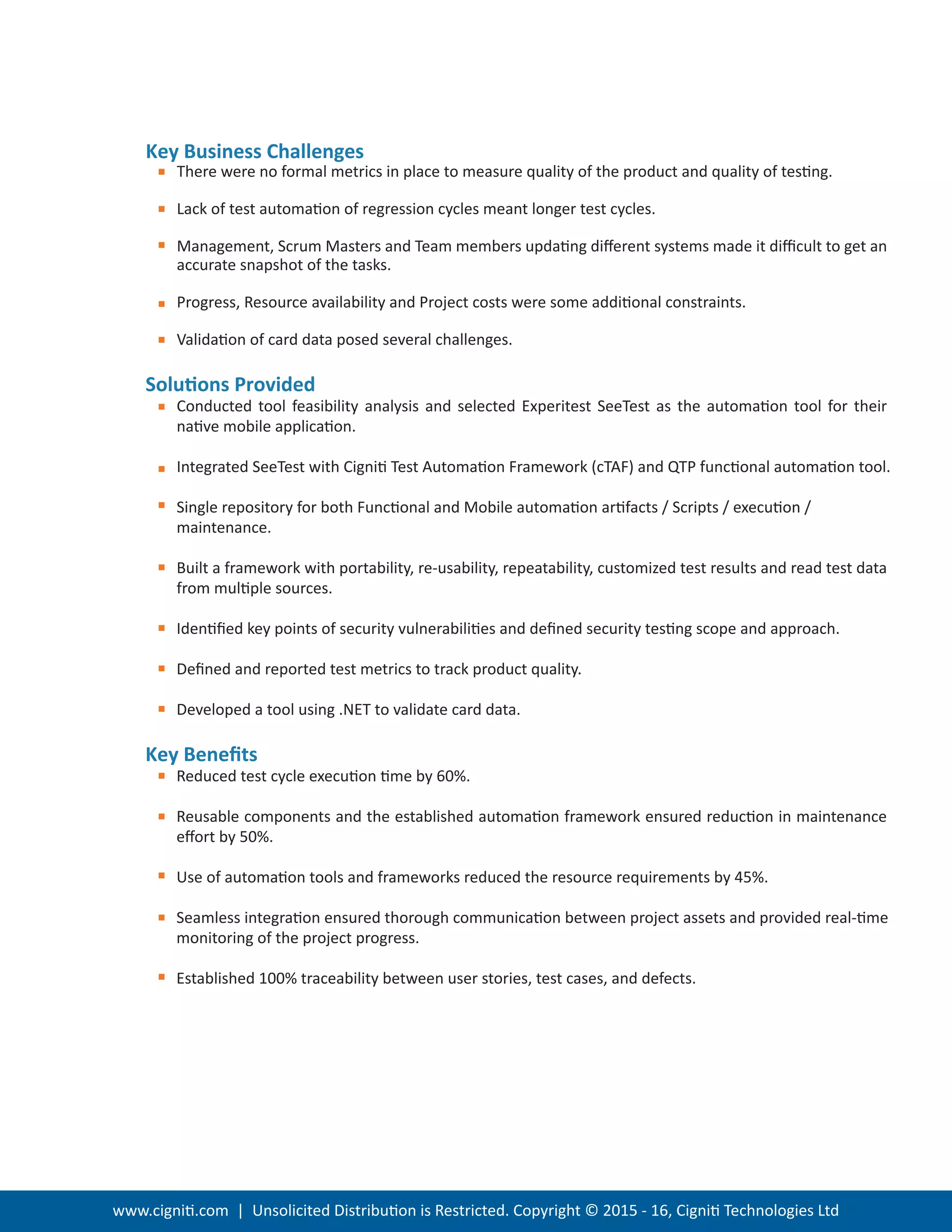 www.cigniti.com | Unsolicited Distribution is Restricted. Copyright © 2015 - 16, Cigniti Technologies Ltd
Key Business Challenges
There were no formal metrics in place to measure quality of the product and quality of testing.
Lack of test automation of regression cycles meant longer test cycles.
Management, Scrum Masters and Team members updating diﬀerent systems made it diﬃcult to get an
accurate snapshot of the tasks.
Progress, Resource availability and Project costs were some additional constraints.
Validation of card data posed several challenges.
Solutions Provided
Conducted tool feasibility analysis and selected Experitest SeeTest as the automation tool for their
native mobile application.
Integrated SeeTest with Cigniti Test Automation Framework (cTAF) and QTP functional automation tool.
Single repository for both Functional and Mobile automation artifacts / Scripts / execution /
maintenance.
Built a framework with portability, re-usability, repeatability, customized test results and read test data
from multiple sources.
Identiﬁed key points of security vulnerabilities and deﬁned security testing scope and approach.
Deﬁned and reported test metrics to track product quality.
Developed a tool using .NET to validate card data.
Key Beneﬁts
Reduced test cycle execution time by 60%.
Reusable components and the established automation framework ensured reduction in maintenance
eﬀort by 50%.
Use of automation tools and frameworks reduced the resource requirements by 45%.
Seamless integration ensured thorough communication between project assets and provided real-time
monitoring of the project progress.
Established 100% traceability between user stories, test cases, and defects.
 