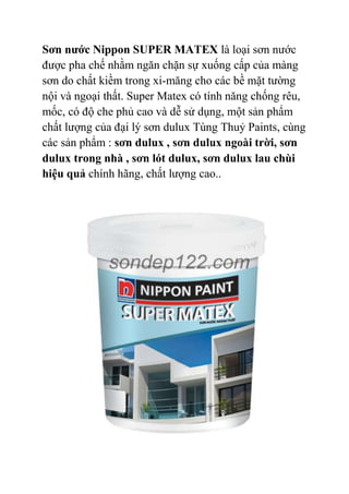 Sơn nước Nippon SUPER MATEX là loại sơn nước
được pha chế nhằm ngăn chặn sự xuống cấp của màng
sơn do chất kiềm trong xi-măng cho các bề mặt tường
nội và ngoại thất. Super Matex có tính năng chống rêu,
mốc, có độ che phủ cao và dễ sử dụng, một sản phẩm
chất lượng của đại lý sơn dulux Tùng Thuỷ Paints, cùng
các sản phẩm : sơn dulux , sơn dulux ngoài trời, sơn
dulux trong nhà , sơn lót dulux, sơn dulux lau chùi
hiệu quả chính hãng, chất lượng cao..
 