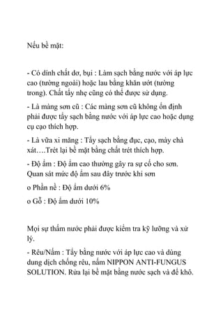 Nếu bề mặt:
- Có dính chất dơ, bụi : Làm sạch bằng nước với áp lực
cao (tường ngoài) hoặc lau bằng khăn ướt (tường
trong). Chất tẩy nhẹ cũng có thể được sử dụng.
- Là màng sơn cũ : Các màng sơn cũ không ổn định
phải được tẩy sạch bằng nước với áp lực cao hoặc dụng
cụ cạo thích hợp.
- Là vữa xi măng : Tẩy sạch bằng đục, cạo, mày chà
xát….Trét lại bề mặt bằng chất trét thích hợp.
- Độ ẩm : Độ ẩm cao thường gây ra sự cố cho sơn.
Quan sát mức độ ẩm sau đây trước khi sơn
o Phần nề : Độ ẩm dưới 6%
o Gỗ : Độ ẩm dưới 10%
Mọi sự thấm nước phải được kiểm tra kỹ lưỡng và xử
lý.
- Rêu/Nấm : Tẩy bằng nước với áp lực cao và dùng
dung dịch chống rêu, nấm NIPPON ANTI-FUNGUS
SOLUTION. Rửa lại bề mặt bằng nước sạch và để khô.
 