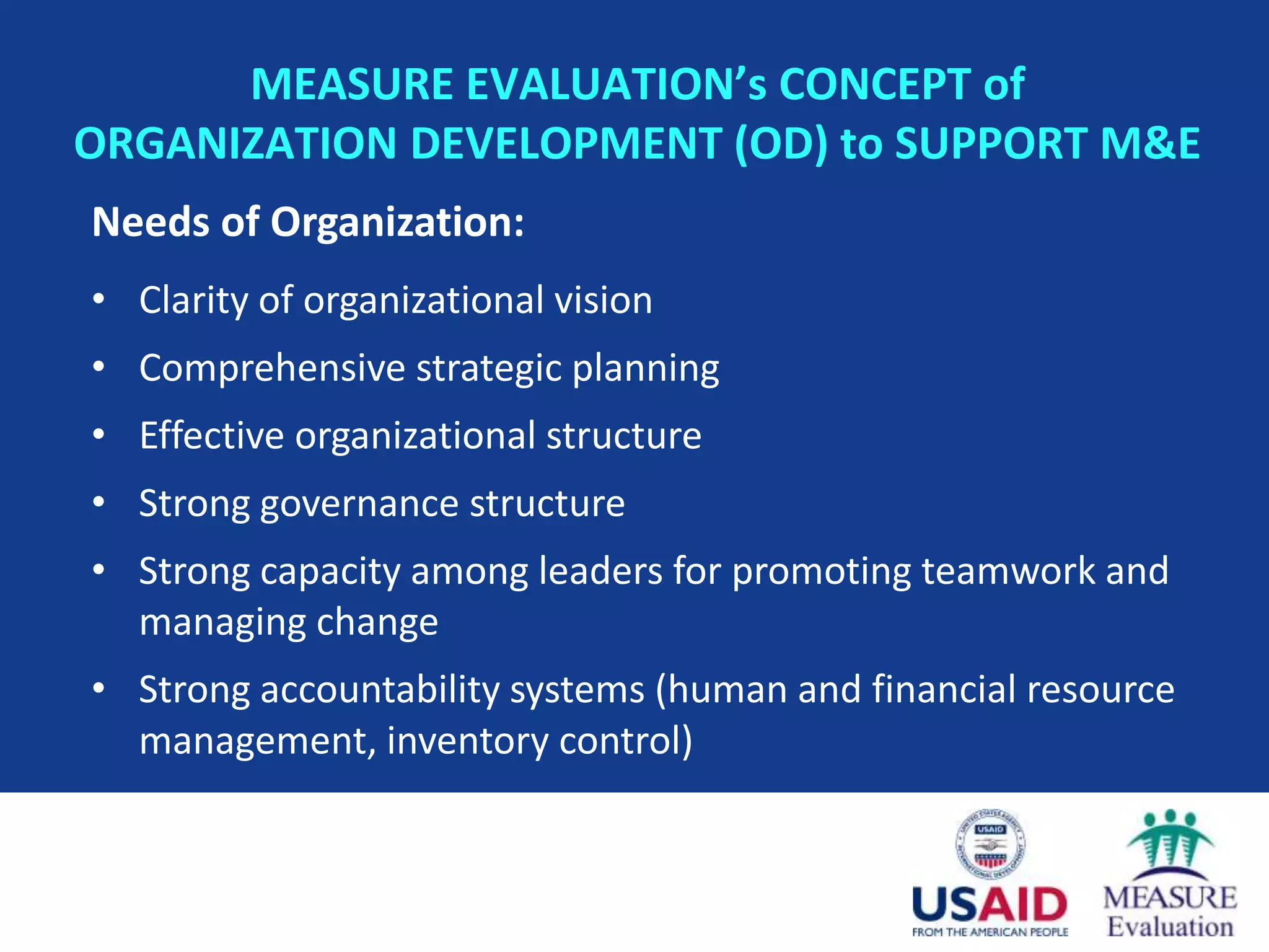 MEASURE EVALUATION’s CONCEPT of
ORGANIZATION DEVELOPMENT (OD) to SUPPORT M&E
Needs of Organization:
• Clarity of organizational vision
• Comprehensive strategic planning
• Effective organizational structure
• Strong governance structure
• Strong capacity among leaders for promoting teamwork and
  managing change
• Strong accountability systems (human and financial resource
  management, inventory control)
 