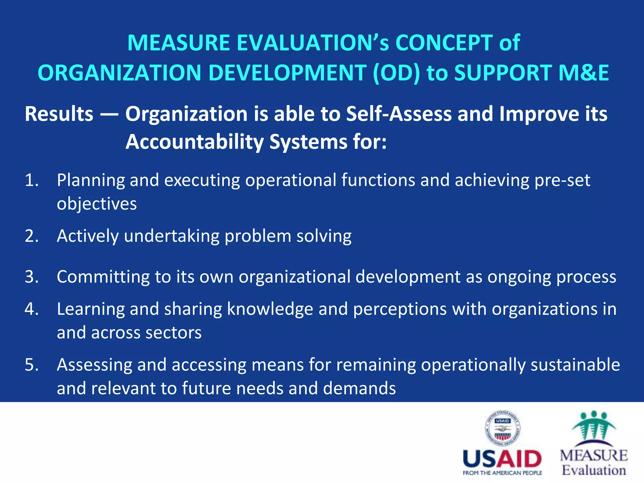 MEASURE EVALUATION’s CONCEPT of
 ORGANIZATION DEVELOPMENT (OD) to SUPPORT M&E
Results — Organization is able to Self-Assess and Improve its
          Accountability Systems for:
1. Planning and executing operational functions and achieving pre-set
   objectives
2. Actively undertaking problem solving

3. Committing to its own organizational development as ongoing process
4. Learning and sharing knowledge and perceptions with organizations in
   and across sectors
5. Assessing and accessing means for remaining operationally sustainable
   and relevant to future needs and demands
 