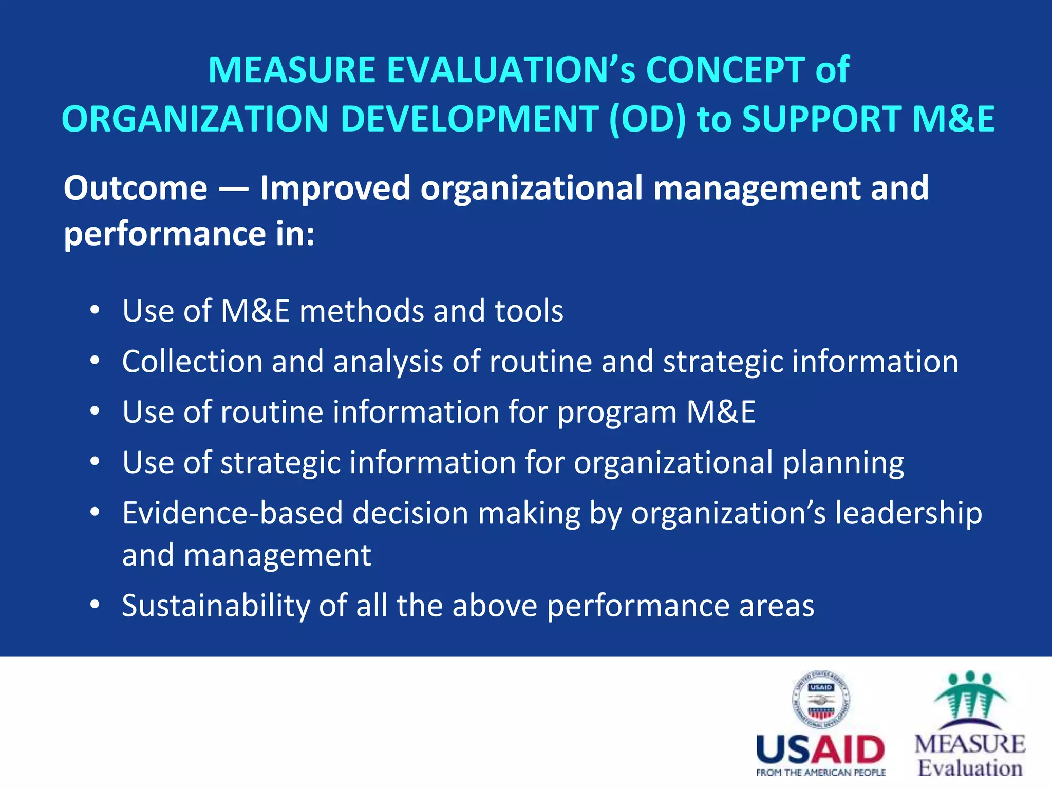 MEASURE EVALUATION’s CONCEPT of
ORGANIZATION DEVELOPMENT (OD) to SUPPORT M&E
Outcome — Improved organizational management and
performance in:

 • Use of M&E methods and tools
 • Collection and analysis of routine and strategic information
 • Use of routine information for program M&E
 • Use of strategic information for organizational planning
 • Evidence-based decision making by organization’s leadership
   and management
 • Sustainability of all the above performance areas
 