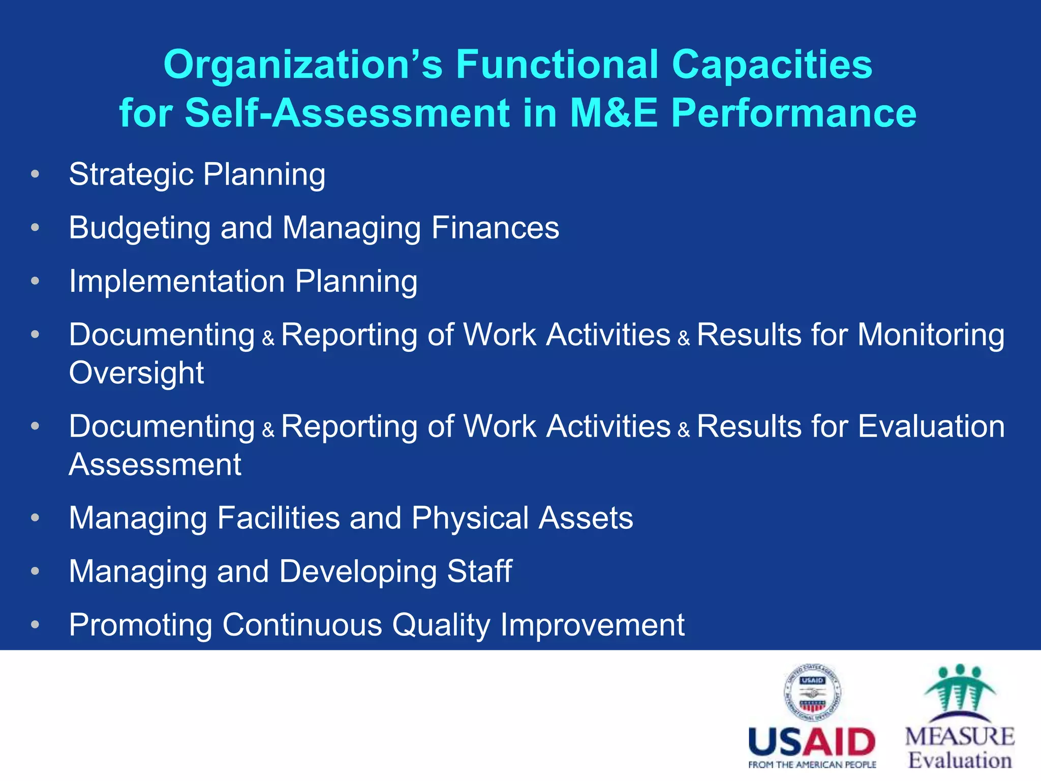 Organization’s Functional Capacities
      for Self-Assessment in M&E Performance
• Strategic Planning
• Budgeting and Managing Finances
• Implementation Planning
• Documenting & Reporting of Work Activities & Results for Monitoring
  Oversight
• Documenting & Reporting of Work Activities & Results for Evaluation
  Assessment
• Managing Facilities and Physical Assets
• Managing and Developing Staff
• Promoting Continuous Quality Improvement
 