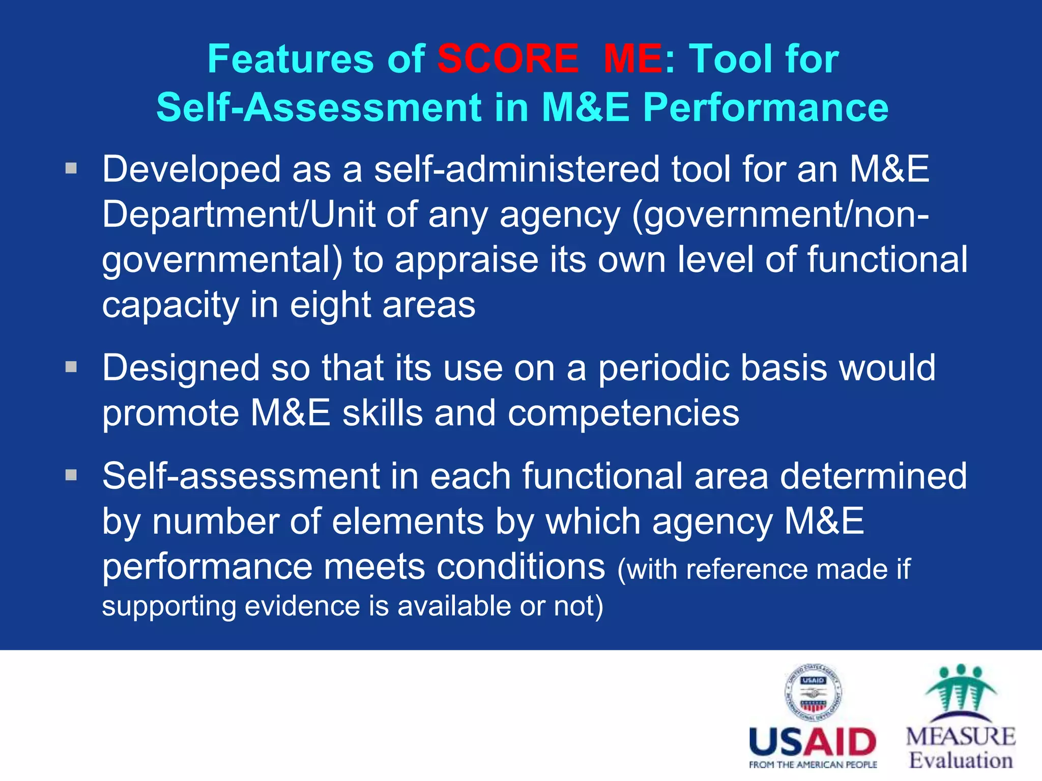 Features of SCORE ME: Tool for
      Self-Assessment in M&E Performance
 Developed as a self-administered tool for an M&E
  Department/Unit of any agency (government/non-
  governmental) to appraise its own level of functional
  capacity in eight areas
 Designed so that its use on a periodic basis would
  promote M&E skills and competencies
 Self-assessment in each functional area determined
  by number of elements by which agency M&E
  performance meets conditions (with reference made if
  supporting evidence is available or not)
 
