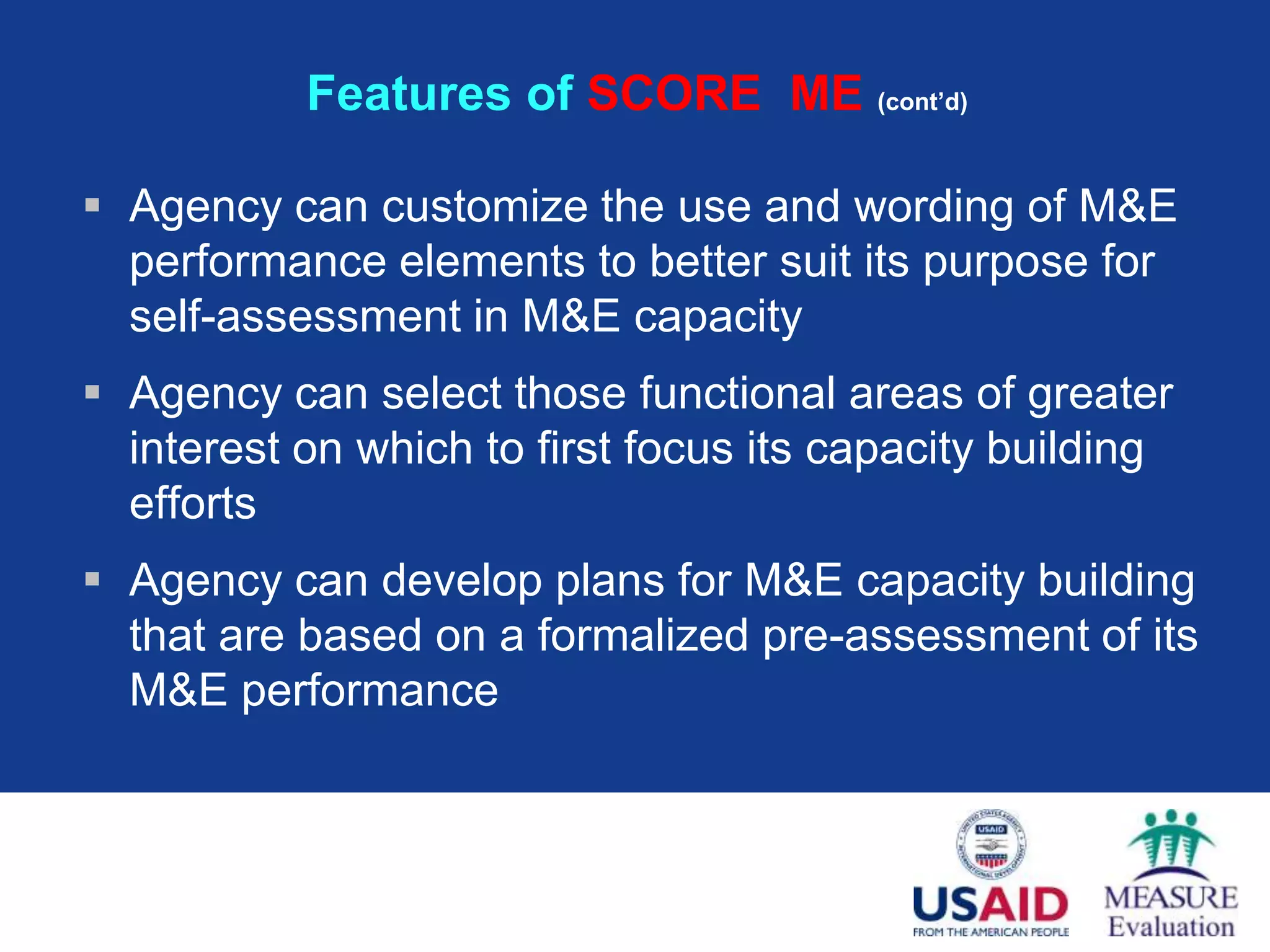Features of SCORE ME (cont’d)

 Agency can customize the use and wording of M&E
  performance elements to better suit its purpose for
  self-assessment in M&E capacity
 Agency can select those functional areas of greater
  interest on which to first focus its capacity building
  efforts
 Agency can develop plans for M&E capacity building
  that are based on a formalized pre-assessment of its
  M&E performance
 