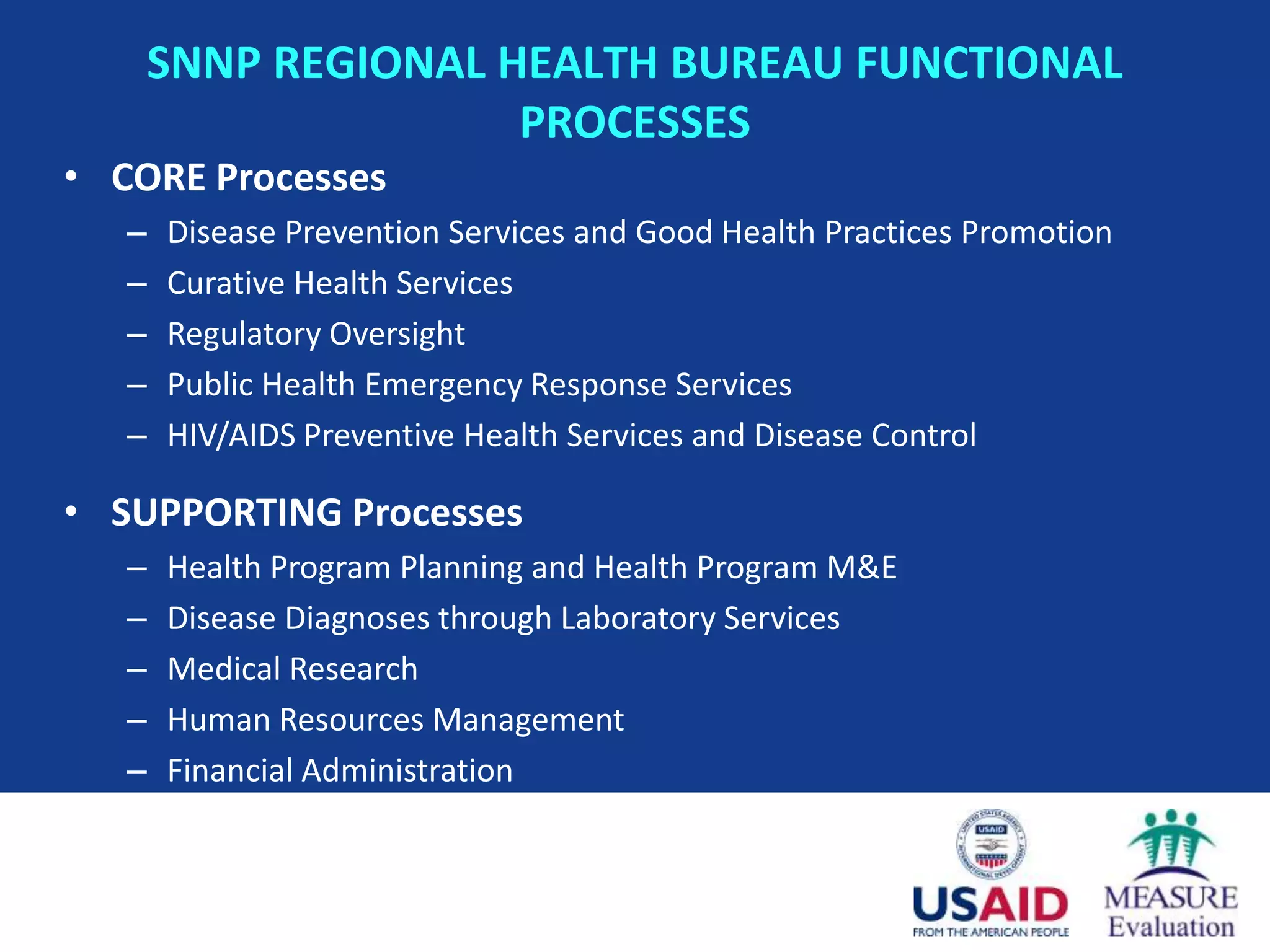 SNNP REGIONAL HEALTH BUREAU FUNCTIONAL
                      PROCESSES
• CORE Processes
   –   Disease Prevention Services and Good Health Practices Promotion
   –   Curative Health Services
   –   Regulatory Oversight
   –   Public Health Emergency Response Services
   –   HIV/AIDS Preventive Health Services and Disease Control

• SUPPORTING Processes
   –   Health Program Planning and Health Program M&E
   –   Disease Diagnoses through Laboratory Services
   –   Medical Research
   –   Human Resources Management
   –   Financial Administration
 