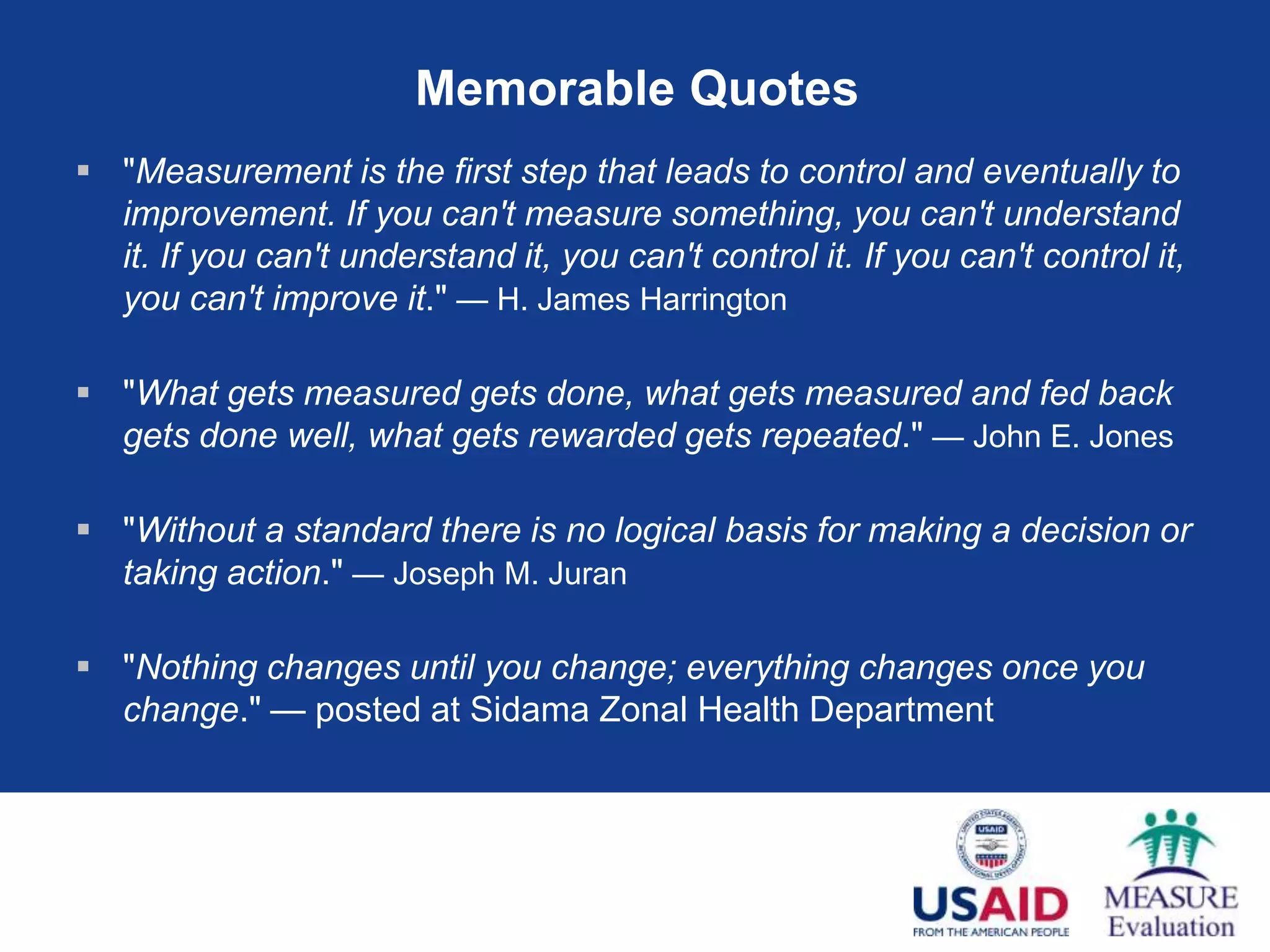 Memorable Quotes
 "Measurement is the first step that leads to control and eventually to
  improvement. If you can't measure something, you can't understand
  it. If you can't understand it, you can't control it. If you can't control it,
  you can't improve it." — H. James Harrington

 "What gets measured gets done, what gets measured and fed back
  gets done well, what gets rewarded gets repeated." — John E. Jones

 "Without a standard there is no logical basis for making a decision or
  taking action." — Joseph M. Juran

 "Nothing changes until you change; everything changes once you
  change." — posted at Sidama Zonal Health Department
 