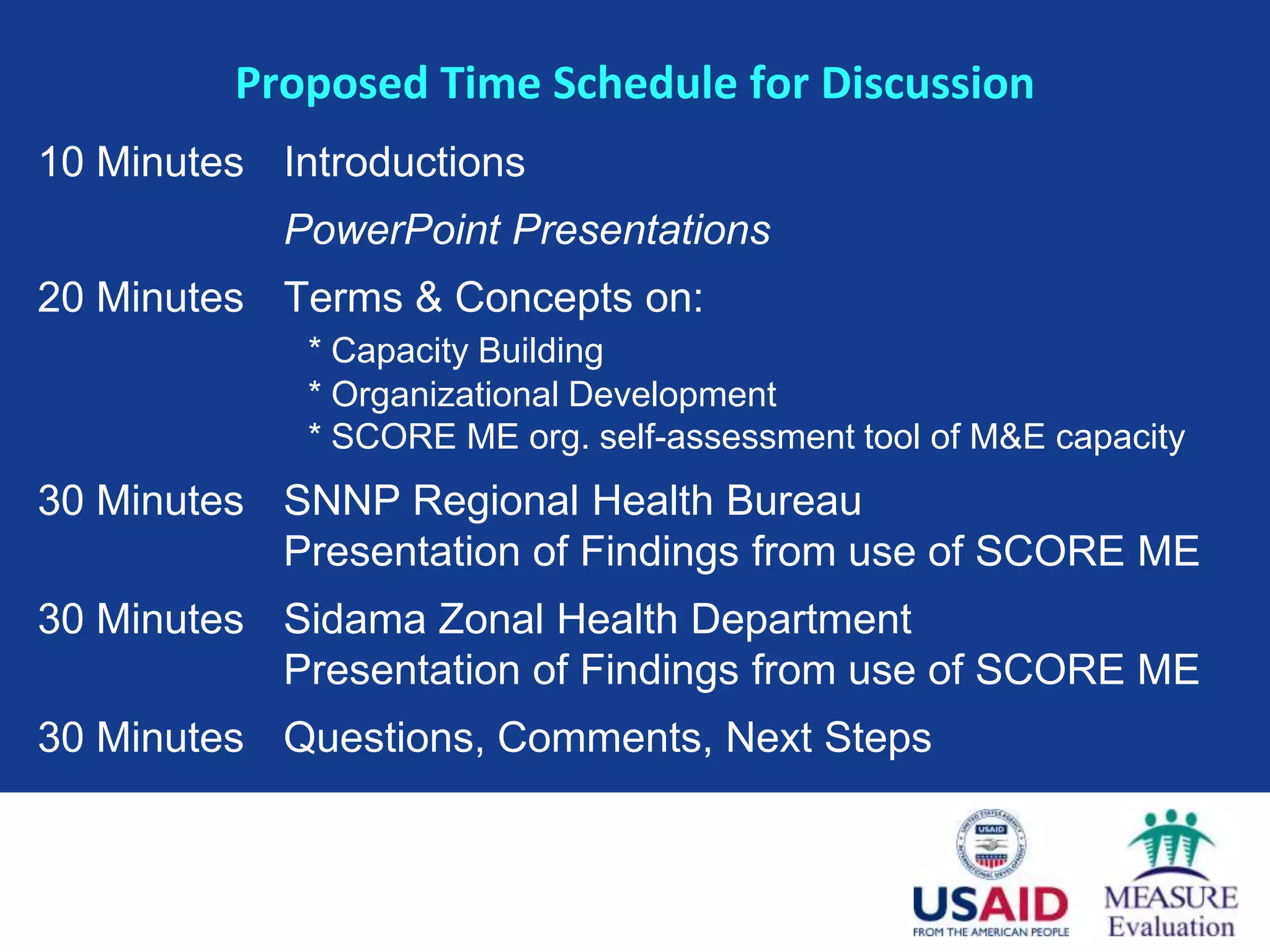 Proposed Time Schedule for Discussion
10 Minutes Introductions
            PowerPoint Presentations
20 Minutes Terms & Concepts on:
             * Capacity Building
             * Organizational Development
             * SCORE ME org. self-assessment tool of M&E capacity
30 Minutes SNNP Regional Health Bureau
           Presentation of Findings from use of SCORE ME
30 Minutes Sidama Zonal Health Department
           Presentation of Findings from use of SCORE ME
30 Minutes Questions, Comments, Next Steps
 