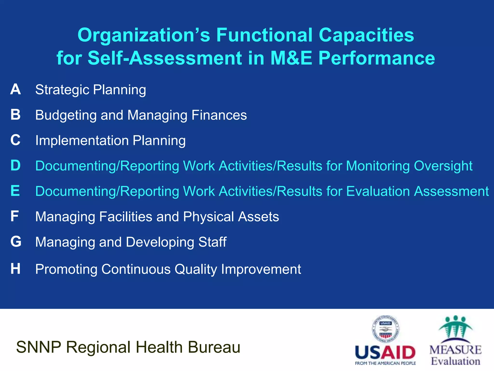 Organization’s Functional Capacities
       for Self-Assessment in M&E Performance
A Strategic Planning
B Budgeting and Managing Finances
C Implementation Planning
D Documenting/Reporting Work Activities/Results for Monitoring Oversight
E Documenting/Reporting Work Activities/Results for Evaluation Assessment
F   Managing Facilities and Physical Assets
G Managing and Developing Staff
H Promoting Continuous Quality Improvement




SNNP Regional Health Bureau
 