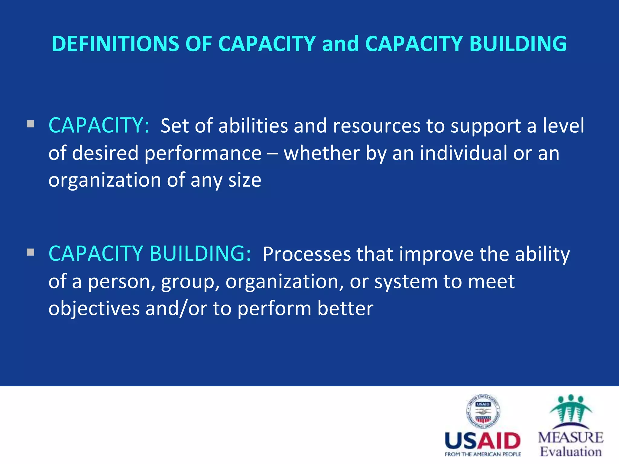 DEFINITIONS OF CAPACITY and CAPACITY BUILDING


 CAPACITY: Set of abilities and resources to support a level
  of desired performance – whether by an individual or an
  organization of any size


 CAPACITY BUILDING: Processes that improve the ability
  of a person, group, organization, or system to meet
  objectives and/or to perform better
 