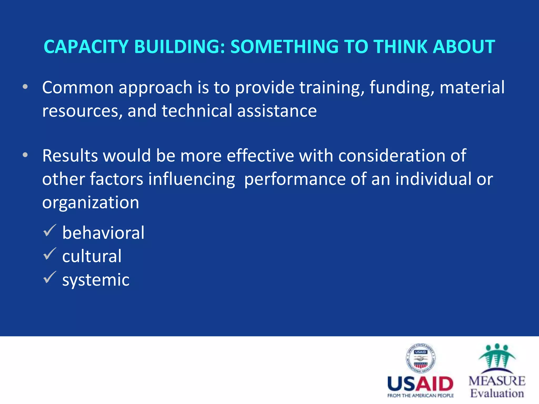 CAPACITY BUILDING: SOMETHING TO THINK ABOUT
• Common approach is to provide training, funding, material
  resources, and technical assistance

• Results would be more effective with consideration of
  other factors influencing performance of an individual or
  organization
   behavioral
   cultural
   systemic
 