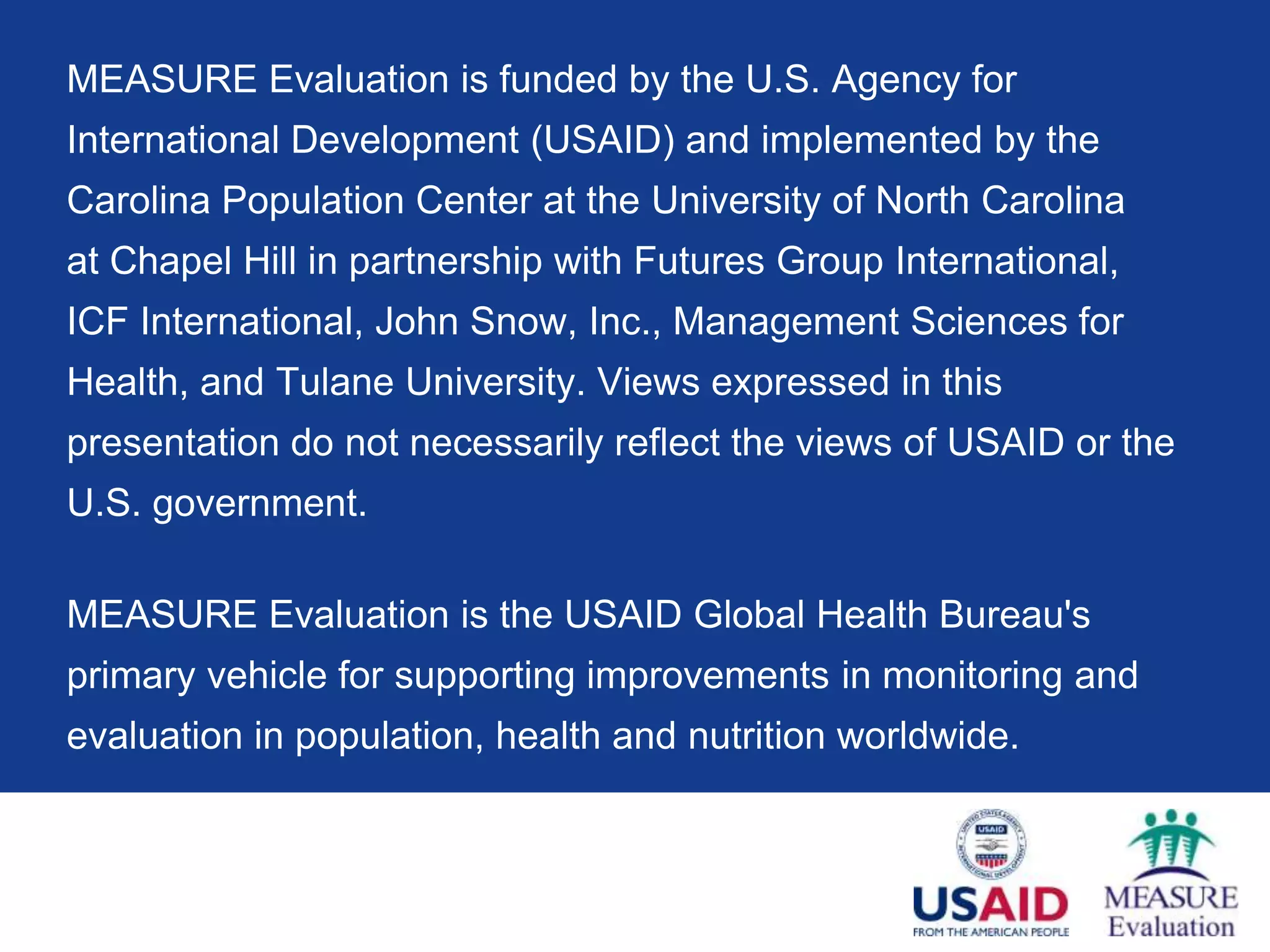 MEASURE Evaluation is funded by the U.S. Agency for
International Development (USAID) and implemented by the
Carolina Population Center at the University of North Carolina
at Chapel Hill in partnership with Futures Group International,
ICF International, John Snow, Inc., Management Sciences for
Health, and Tulane University. Views expressed in this
presentation do not necessarily reflect the views of USAID or the
U.S. government.

MEASURE Evaluation is the USAID Global Health Bureau's
primary vehicle for supporting improvements in monitoring and
evaluation in population, health and nutrition worldwide.
 