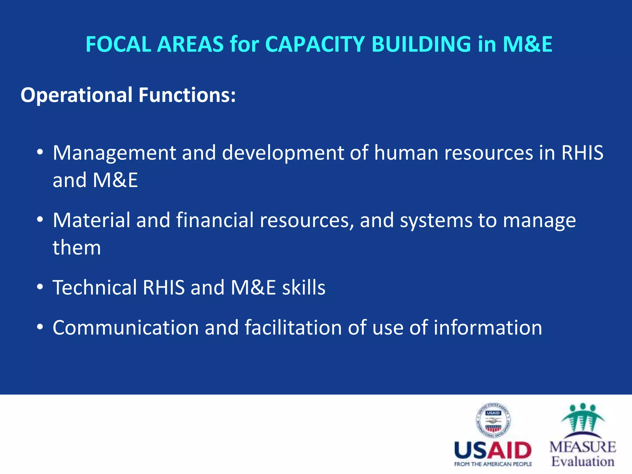 FOCAL AREAS for CAPACITY BUILDING in M&E

Operational Functions:

 • Management and development of human resources in RHIS
   and M&E
 • Material and financial resources, and systems to manage
   them
 • Technical RHIS and M&E skills
 • Communication and facilitation of use of information
 