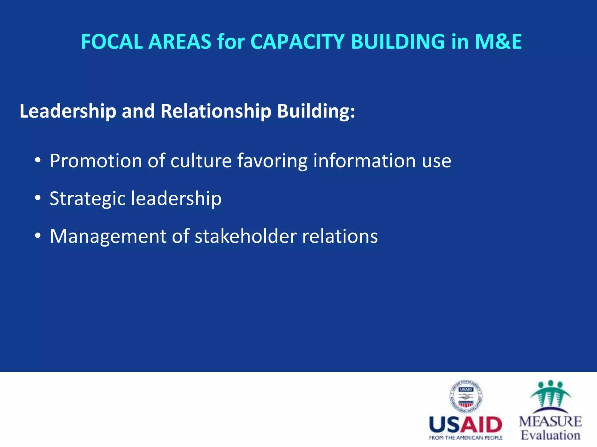FOCAL AREAS for CAPACITY BUILDING in M&E

Leadership and Relationship Building:

 • Promotion of culture favoring information use
 • Strategic leadership
 • Management of stakeholder relations
 