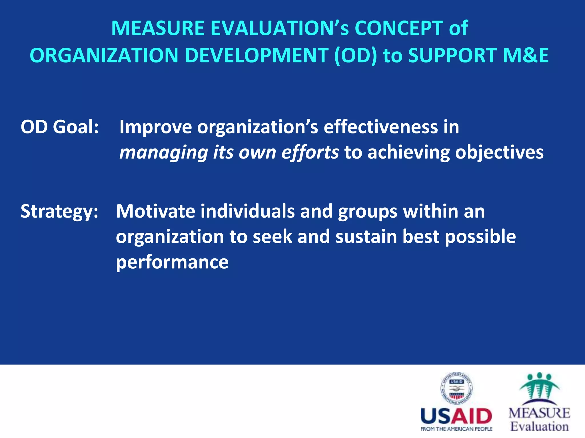 MEASURE EVALUATION’s CONCEPT of
 ORGANIZATION DEVELOPMENT (OD) to SUPPORT M&E


OD Goal: Improve organization’s effectiveness in
         managing its own efforts to achieving objectives

Strategy: Motivate individuals and groups within an
          organization to seek and sustain best possible
          performance
 