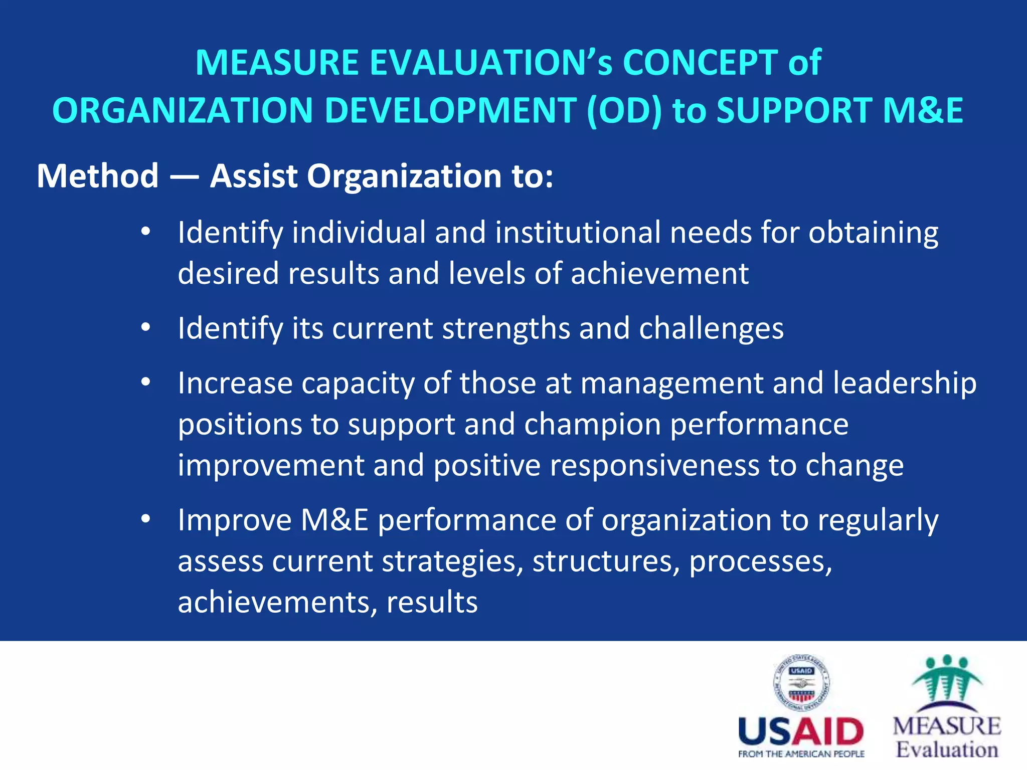MEASURE EVALUATION’s CONCEPT of
ORGANIZATION DEVELOPMENT (OD) to SUPPORT M&E
Method — Assist Organization to:
      • Identify individual and institutional needs for obtaining
        desired results and levels of achievement
      • Identify its current strengths and challenges
      • Increase capacity of those at management and leadership
        positions to support and champion performance
        improvement and positive responsiveness to change
      • Improve M&E performance of organization to regularly
        assess current strategies, structures, processes,
        achievements, results
 