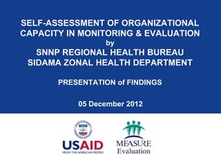 SELF-ASSESSMENT OF ORGANIZATIONAL
CAPACITY IN MONITORING & EVALUATION
                  by
   SNNP REGIONAL HEALTH BUREAU
 SIDAMA ZONAL HEALTH DEPARTMENT

       PRESENTATION of FINDINGS

           05 December 2012
 