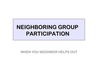 NEIGHBORING GROUP
   PARTICIPATION


 WHEN YOU NEIGHBOR HELPS OUT
 