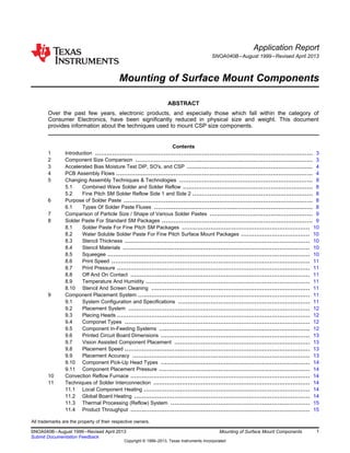 Application Report
SNOA040B–August 1999–Revised April 2013
Mounting of Surface Mount Components
ABSTRACT
Over the past few years, electronic products, and especially those which fall within the category of
Consumer Electronics, have been significantly reduced in physical size and weight. This document
provides information about the techniques used to mount CSP size components.
Contents
1 Introduction .................................................................................................................. 3
2 Component Size Comparison ............................................................................................. 3
3 Accelerated Bias Moisture Test DIP, SO's, and CSP .................................................................. 4
4 PCB Assembly Flows ....................................................................................................... 4
5 Changing Assembly Techniques & Technologies ...................................................................... 8
5.1 Combined Wave Solder and Solder Reflow .................................................................... 8
5.2 Fine Pitch SM Solder Reflow Side 1 and Side 2 ............................................................... 8
6 Purpose of Solder Paste ................................................................................................... 8
6.1 Types Of Solder Paste Fluxes ................................................................................... 8
7 Comparison of Particle Size / Shape of Various Solder Pastes ...................................................... 9
8 Solder Paste For Standard SM Packages ............................................................................... 9
8.1 Solder Paste For Fine Pitch SM Packages ................................................................... 10
8.2 Water Soluble Solder Paste For Fine Pitch Surface Mount Packages .................................... 10
8.3 Stencil Thickness ................................................................................................. 10
8.4 Stencil Materials .................................................................................................. 10
8.5 Squeegee .......................................................................................................... 10
8.6 Print Speed ........................................................................................................ 11
8.7 Print Pressure ..................................................................................................... 11
8.8 Off And On Contact .............................................................................................. 11
8.9 Temperature And Humidity ...................................................................................... 11
8.10 Stencil And Screen Cleaning ................................................................................... 11
9 Component Placement System .......................................................................................... 11
9.1 System Configuration and Specifications ..................................................................... 11
9.2 Placement System ............................................................................................... 12
9.3 Placing Heads ..................................................................................................... 12
9.4 Componet Types ................................................................................................. 12
9.5 Component In-Feeding Systems ............................................................................... 12
9.6 Printed Circuit Board Dimensions .............................................................................. 13
9.7 Vision Assisted Component Placement ....................................................................... 13
9.8 Placement Speed ................................................................................................. 13
9.9 Placement Accuracy ............................................................................................. 13
9.10 Component Pick-Up Head Types .............................................................................. 14
9.11 Component Placement Pressure ............................................................................... 14
10 Convection Reflow Furnace .............................................................................................. 14
11 Techniques of Solder Interconnection .................................................................................. 14
11.1 Local Component Heating ....................................................................................... 14
11.2 Global Board Heating ............................................................................................ 14
11.3 Thermal Processing (Reflow) System ......................................................................... 15
11.4 Product Throughput .............................................................................................. 15
All trademarks are the property of their respective owners.
1
SNOA040B–August 1999–Revised April 2013 Mounting of Surface Mount Components
Submit Documentation Feedback
Copyright © 1999–2013, Texas Instruments Incorporated
 