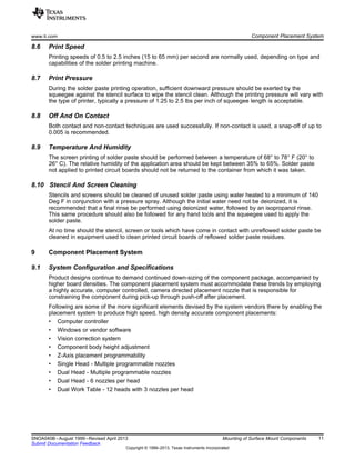 www.ti.com Component Placement System
8.6 Print Speed
Printing speeds of 0.5 to 2.5 inches (15 to 65 mm) per second are normally used, depending on type and
capabilities of the solder printing machine.
8.7 Print Pressure
During the solder paste printing operation, sufficient downward pressure should be exerted by the
squeegee against the stencil surface to wipe the stencil clean. Although the printing pressure will vary with
the type of printer, typically a pressure of 1.25 to 2.5 lbs per inch of squeegee length is acceptable.
8.8 Off And On Contact
Both contact and non-contact techniques are used successfully. If non-contact is used, a snap-off of up to
0.005 is recommended.
8.9 Temperature And Humidity
The screen printing of solder paste should be performed between a temperature of 68° to 78° F (20° to
26° C). The relative humidity of the application area should be kept between 35% to 65%. Solder paste
not applied to printed circuit boards should not be returned to the container from which it was taken.
8.10 Stencil And Screen Cleaning
Stencils and screens should be cleaned of unused solder paste using water heated to a minimum of 140
Deg F in conjunction with a pressure spray. Although the initial water need not be deionized, it is
recommended that a final rinse be performed using deionized water, followed by an isopropanol rinse.
This same procedure should also be followed for any hand tools and the squeegee used to apply the
solder paste.
At no time should the stencil, screen or tools which have come in contact with unreflowed solder paste be
cleaned in equipment used to clean printed circuit boards of reflowed solder paste residues.
9 Component Placement System
9.1 System Configuration and Specifications
Product designs continue to demand continued down-sizing of the component package, accompanied by
higher board densities. The component placement system must accommodate these trends by employing
a highly accurate, computer controlled, camera directed placement nozzle that is responsible for
constraining the component during pick-up through push-off after placement.
Following are some of the more significant elements devised by the system vendors there by enabling the
placement system to produce high speed, high density accurate component placements:
• Computer controller
• Windows or vendor software
• Vision correction system
• Component body height adjustment
• Z-Axis placement programmability
• Single Head - Multiple programmable nozzles
• Dual Head - Multiple programmable nozzles
• Dual Head - 6 nozzles per head
• Dual Work Table - 12 heads with 3 nozzles per head
11
SNOA040B–August 1999–Revised April 2013 Mounting of Surface Mount Components
Submit Documentation Feedback
Copyright © 1999–2013, Texas Instruments Incorporated
 
